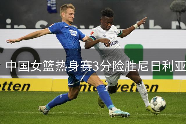 中国女篮热身赛3分险胜尼日利亚 17岁新星张子宇狂砍24+11