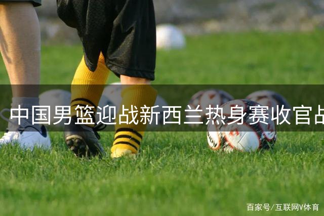 中国男篮迎战新西兰热身赛收官战 赛前分析揭示胜负关键