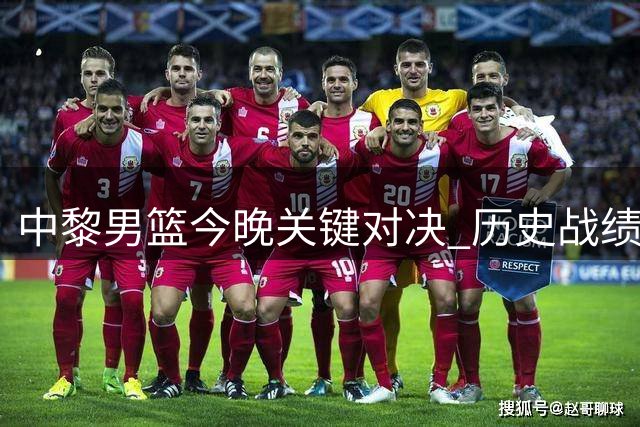 中黎男篮今晚关键对决 历史战绩虽优但需警惕