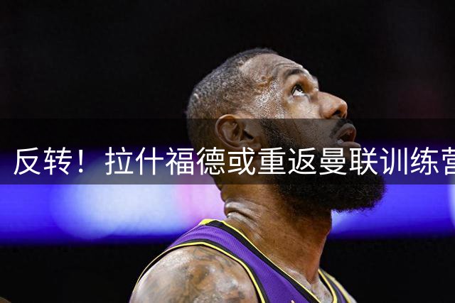 反转！拉什福德或重返曼联训练营 前场重组迎来关键变数