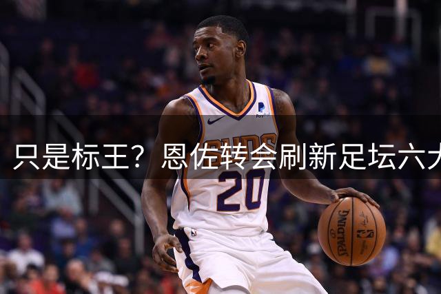 只是标王？恩佐转会刷新足坛六大纪录 超C罗历史第三
