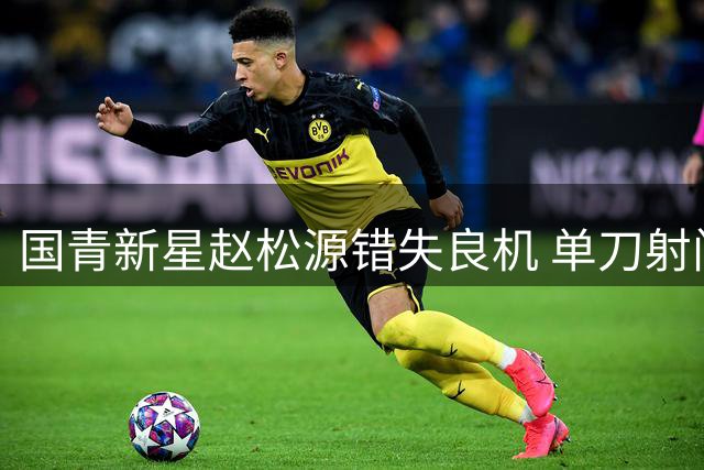 国青新星赵松源错失良机 单刀射门被门将神勇化解