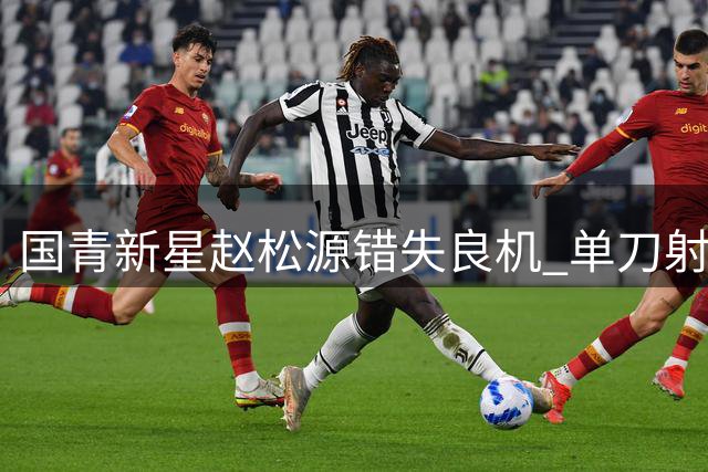国青新星赵松源错失良机 单刀射门被门将神勇化解