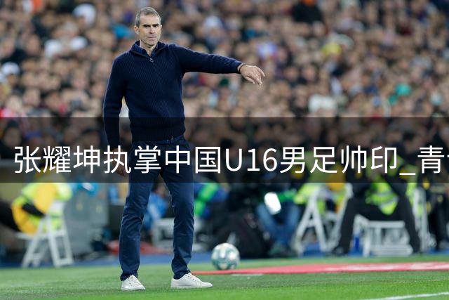 张耀坤执掌中国U16男足帅印 青训名宿再挑重担