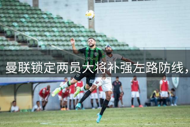 曼联锁定两员大将补强左路防线，3000万预算成关键