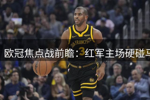 欧冠焦点战前瞻：红军主场硬碰马竞 数据预测与现实悬念并存