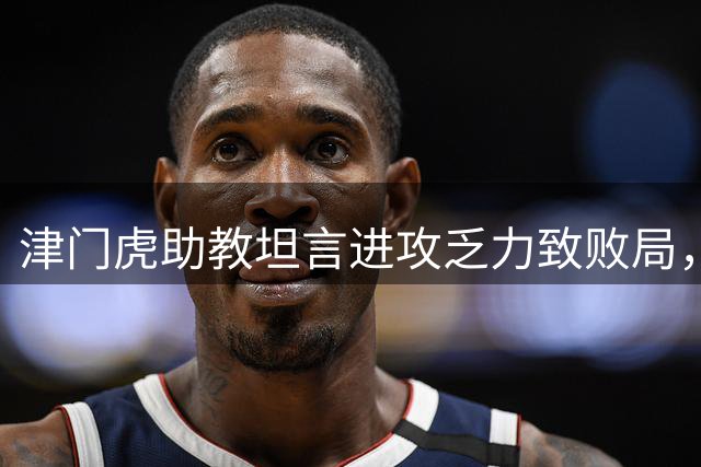 津门虎助教坦言进攻乏力致败局，痛失主场优势