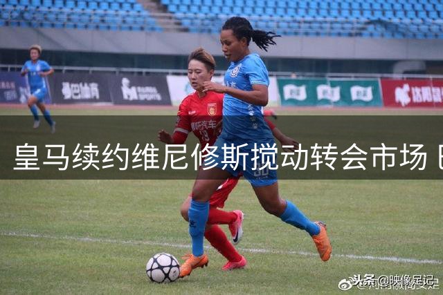 皇马续约维尼修斯搅动转会市场 巴萨阿森纳火速调整引援策略