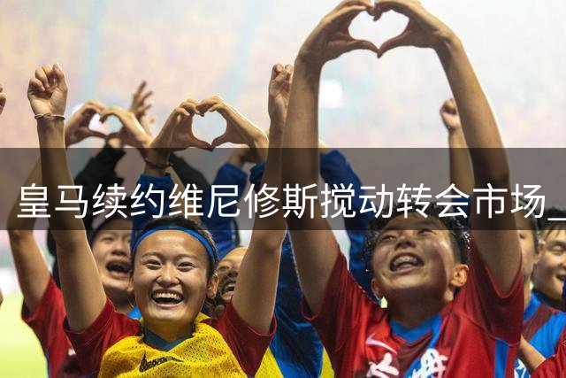皇马续约维尼修斯搅动转会市场 巴萨阿森纳火速调整引援策略