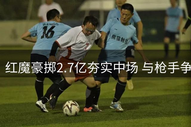 红魔豪掷2.7亿夯实中场 与枪手争冠格局已现