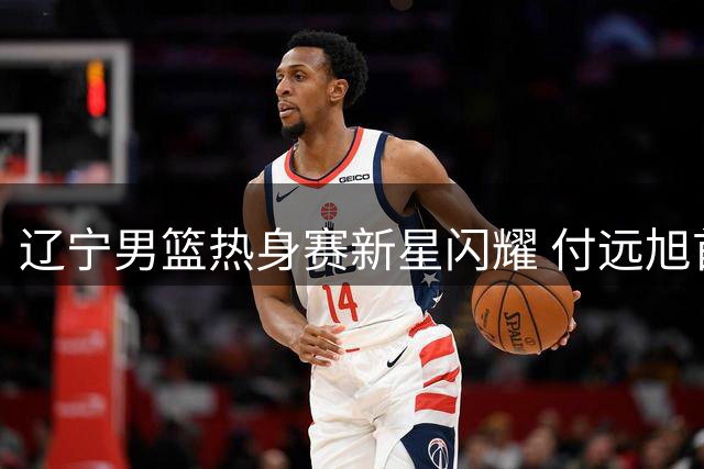 辽宁男篮热身赛新星闪耀 付远旭首秀惊艳却难获主帅重用