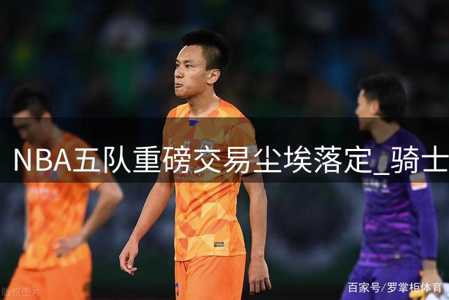 NBA五队重磅交易尘埃落定 骑士获强援掘金遭重创